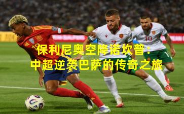 保利尼奥空降诺坎普：中超逆袭巴萨的传奇之旅