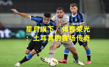 星月旗下，体育荣光：土耳其的赛场传奇