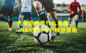  先签后换是什么意思：NBA交易中的精妙策略