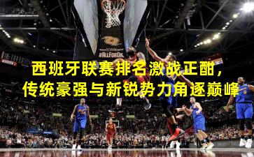 西班牙联赛排名激战正酣，传统豪强与新锐势力角逐巅峰