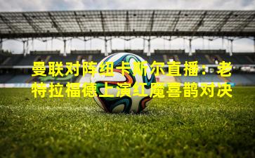 曼联对阵纽卡斯尔直播:老特拉福德上演红魔喜鹊对决