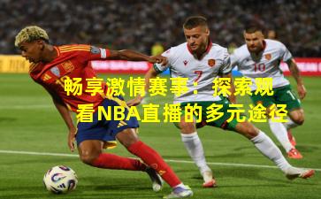 畅享激情赛事：探索观看NBA直播的多元途径